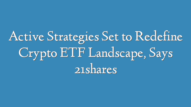 Active Strategies Set to Redefine Crypto ETF Landscape, Says 21shares