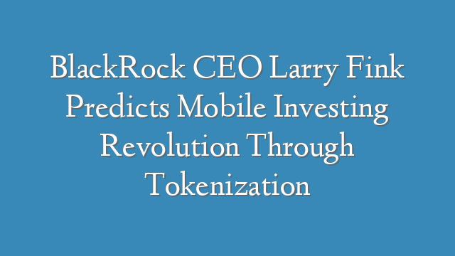 BlackRock CEO Larry Fink Predicts Mobile Investing Revolution Through Tokenization