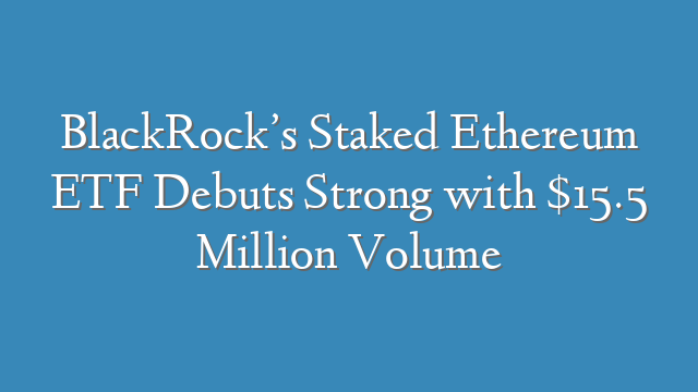 BlackRock’s Staked Ethereum ETF Debuts Strong with $15.5 Million Volume
