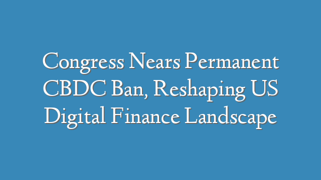 Congress Nears Permanent CBDC Ban, Reshaping US Digital Finance Landscape