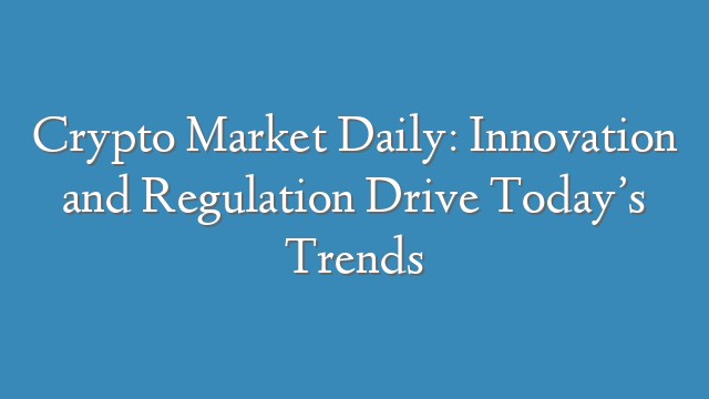 Crypto Market Daily: Innovation and Regulation Drive Today’s Trends