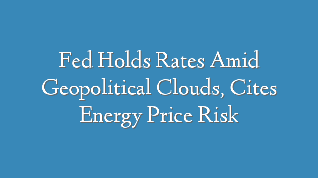 Fed Holds Rates Amid Geopolitical Clouds, Cites Energy Price Risk