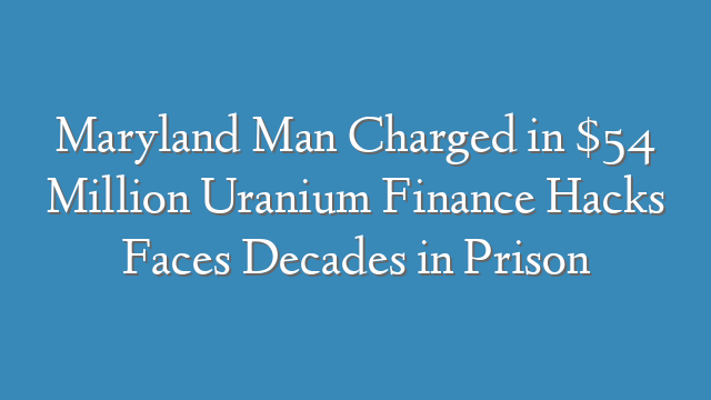 Maryland Man Charged in $54 Million Uranium Finance Hacks Faces Decades in Prison
