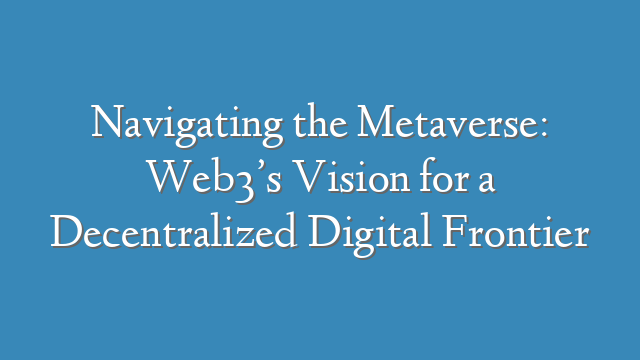 Navigating the Metaverse: Web3’s Vision for a Decentralized Digital Frontier