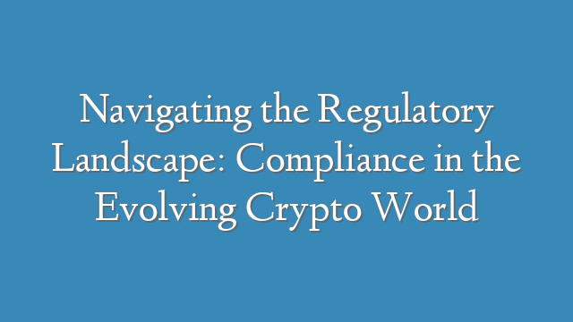 Navigating the Regulatory Landscape: Compliance in the Evolving Crypto World