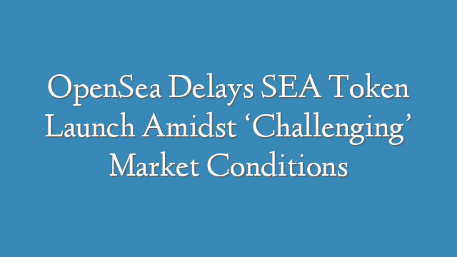 OpenSea Delays SEA Token Launch Amidst ‘Challenging’ Market Conditions