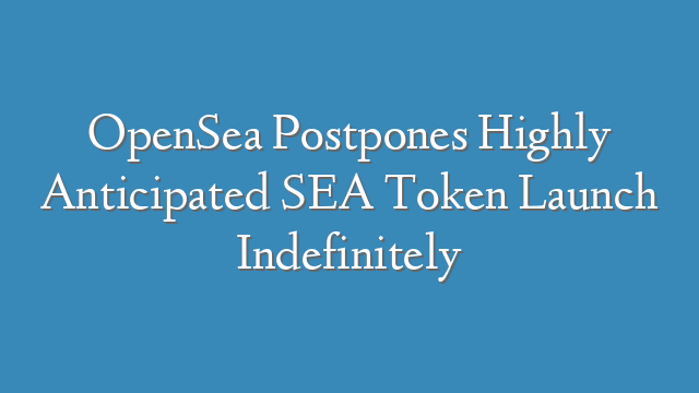 OpenSea Postpones Highly Anticipated SEA Token Launch Indefinitely