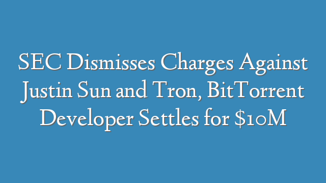SEC Dismisses Charges Against Justin Sun and Tron, BitTorrent Developer Settles for $10M