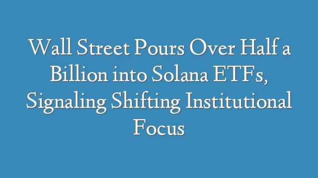 Wall Street Pours Over Half a Billion into Solana ETFs, Signaling Shifting Institutional Focus
