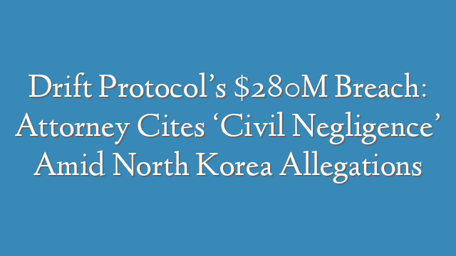 Drift Protocol’s $280M Breach: Attorney Cites ‘Civil Negligence’ Amid North Korea Allegations