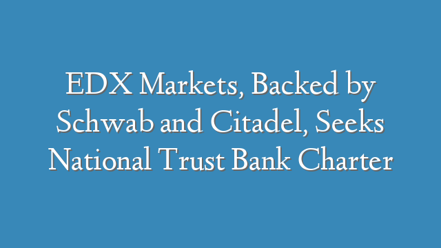 EDX Markets, Backed by Schwab and Citadel, Seeks National Trust Bank Charter