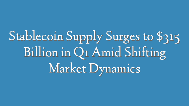 Stablecoin Supply Surges to $315 Billion in Q1 Amid Shifting Market Dynamics