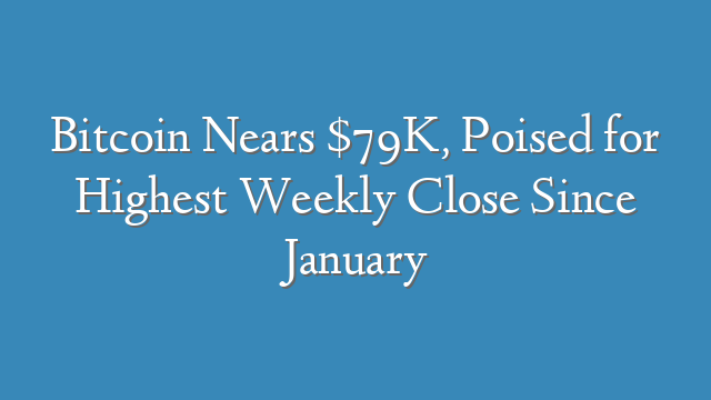 Bitcoin Nears $79K, Poised for Highest Weekly Close Since January