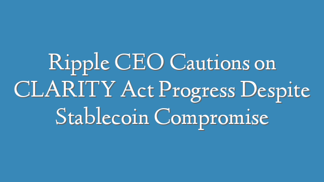Ripple CEO Cautions on CLARITY Act Progress Despite Stablecoin Compromise