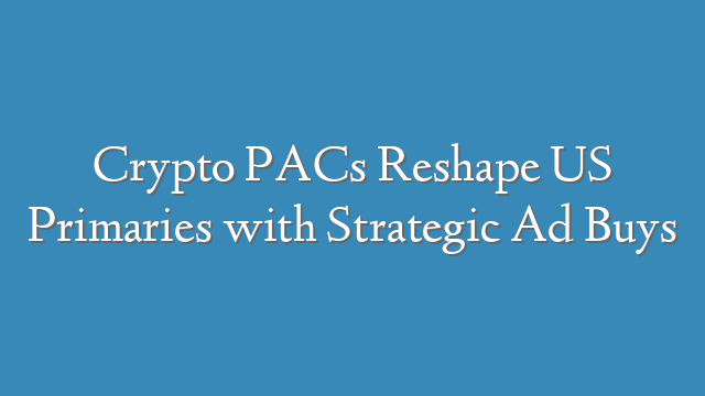Crypto PACs Reshape US Primaries with Strategic Ad Buys