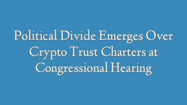 Political Divide Emerges Over Crypto Trust Charters at Congressional Hearing