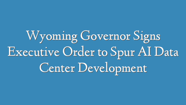 Wyoming Governor Signs Executive Order to Spur AI Data Center Development
