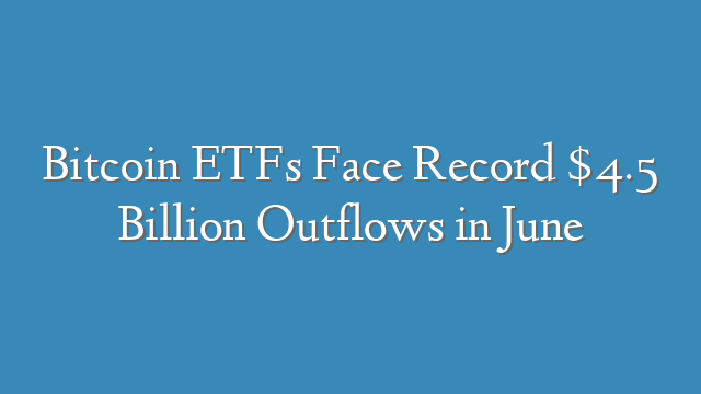 Bitcoin ETFs Face Record $4.5 Billion Outflows in June